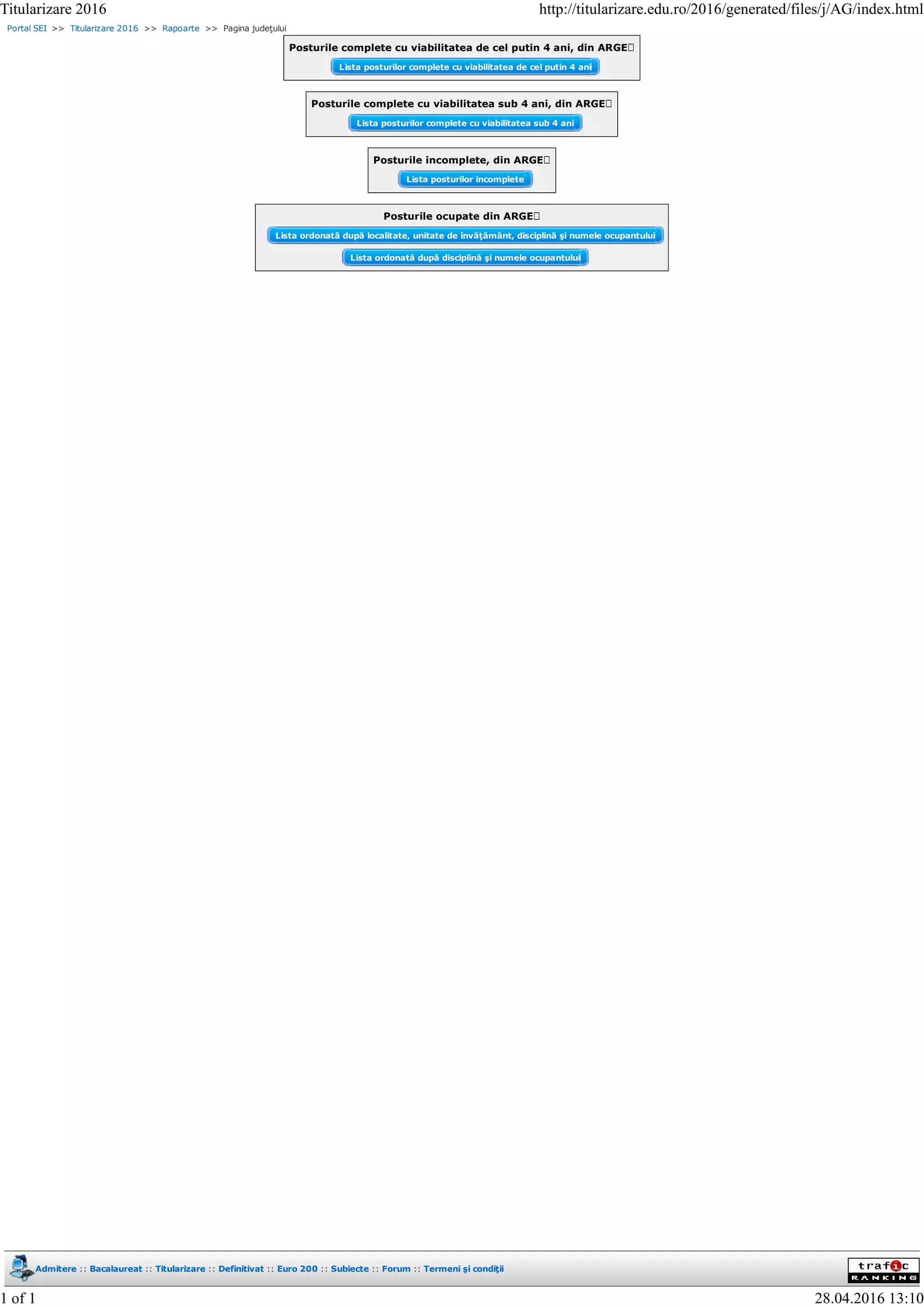 Portal SEI >> Titularizare 2016 >> Rapoarte >> Pagina judeţului
Posturile complete cu viabilitatea de cel putin 4 ani, din ARGEȘ
Lista posturilor complete cu viabilitatea de cel putin 4 ani
Posturile complete cu viabilitatea sub 4 ani, din ARGEȘ
Lista posturilor complete cu viabilitatea sub 4 ani
Posturile incomplete, din ARGEȘ
Lista posturilor incomplete
Posturile ocupate din ARGEȘ
Lista ordonată după localitate, unitate de învăţământ, disciplină şi numele ocupantului
Lista ordonată după disciplină şi numele ocupantului
Admitere :: Bacalaureat :: Titularizare :: Definitivat :: Euro 200 :: Subiecte :: Forum :: Termeni şi condiţii
Titularizare 2016 http://titularizare.edu.ro/2016/generated/files/j/AG/index.html
1 of 1 28.04.2016 13:10
 