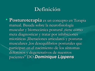 Definición Posturoterapia  es un concepto en Terapia manual. Basada sobre la neurofisiología muscular y biomecánica postural ,tiene como meta diagnosticar y tratar por inhibiciones miotáticas ,liberaciones articulares y posturas musculares ,los desequilibrios posturales que participan en el nacimiento de los síntomas dolorosos y degenerativos de nuestros pacientes” DO. Dominique Lippens 
