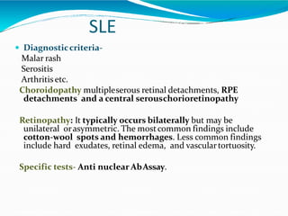 SLE
 Diagnosticcriteria-
Malar rash
Serositis
Arthritisetc.
Choroidopathy multipleserous retinal detachments, RPE
detachments and a central serouschorioretinopathy
Retinopathy: It typically occurs bilaterally but may be
unilateral orasymmetric. The mostcommon findings include
cotton-wool spots and hemorrhages. Less common findings
include hard exudates, retinal edema, and vasculartortuosity.
Specific tests- Anti nuclear AbAssay.
 