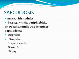 SARCOIDOSIS
 Ant seg- irisnodules
 Post seg- vitritis, periphlebitis,
snowballs, candle wax drippings,
papillodema
 Diagnosis-
 X-raychest
Hypercalcemia
Serum ACE
Biopsy
 