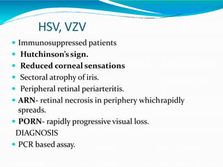 HSV, VZV
 Immunosuppressed patients
 Hutchinson’ssign.
 Reduced corneal sensations
 Sectoral atrophy of iris.
 Peripheral retinal periarteritis.
 ARN- retinal necrosis in periphery whichrapidly
spreads.
 PORN- rapidly progressive visual loss.
DIAGNOSIS
 PCR based assay.
 