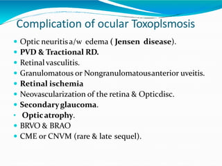 Complication of ocular Toxoplsmosis
 Optic neuritisa/w edema ( Jensen disease).
 PVD & Tractional RD.
 Retinal vasculitis.
 Granulomatous or Nongranulomatousanterior uveitis.
 Retinal ischemia
 Neovascularization of the retina & Opticdisc.
 Secondaryglaucoma.
• Opticatrophy.
 BRVO & BRAO
 CME or CNVM (rare & late sequel).
 