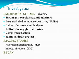 Investigation
LABORATORY STUDIES- Serology
 Serum antitoxoplasma antibodytiters
 Enzyme-linked immunosorbent assay(ELISA)
 Indirect fluorescent antibodytest
 Indirect hemagglutination test
 Complement fixation
 Sabin-Feldman dyetest
IMAGING STUDIES-
Fluorescein angiography (FFA)
Indocyanine green (ICG)
B-SCAN
 