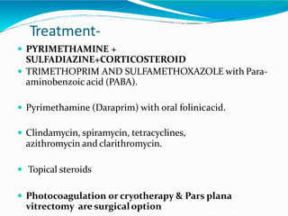 Treatment-
 PYRIMETHAMINE +
SULFADIAZINE+CORTICOSTEROID
 TRIMETHOPRIM AND SULFAMETHOXAZOLE with Para-
aminobenzoic acid (PABA).
 Pyrimethamine (Daraprim) with oral folinicacid.
 Clindamycin, spiramycin, tetracyclines,
azithromycin and clarithromycin.
 Topical steroids
 Photocoagulation or cryotherapy & Pars plana
vitrectomy are surgicaloption
 