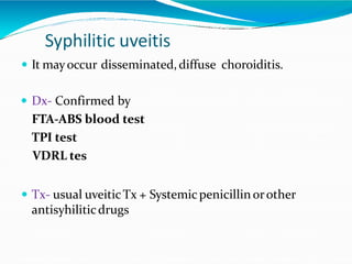Syphilitic uveitis
 It mayoccur disseminated,diffuse choroiditis.
 Dx- Confirmed by
FTA-ABS blood test
TPI test
VDRL tes
 Tx- usual uveiticTx + Systemicpenicillinorother
antisyhiliticdrugs
 