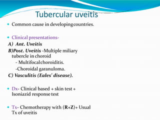 Tubercular uveitis
 Common cause in developingcountries.
 Clinical presentations-
A) Ant. Uveitis
B)Post. Uveitis -Multiple miliary
tubercle in choroid
- Multifocalchoroiditis.
-Choroidal garanuloma.
C) Vasculitis (Eales’ disease).
 Dx- Clinical based + skin test +
Isoniazid response test
 Tx- Chemotherapy with (R+Z)+ Usual
Tx of uveitis
 