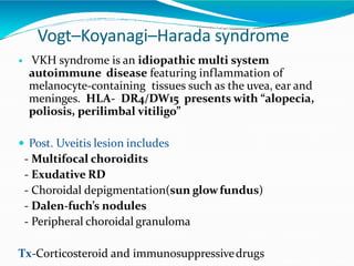 Vogt–Koyanagi–Harada syndrome
 VKH syndrome is an idiopathic multi system
autoimmune disease featuring inflammation of
melanocyte-containing tissues such as the uvea, ear and
meninges. HLA- DR4/DW15 presents with “alopecia,
poliosis, perilimbal vitiligo”
 Post. Uveitis lesion includes
- Multifocal choroidits
- Exudative RD
- Choroidal depigmentation(sun glowfundus)
- Dalen-fuch’s nodules
- Peripheral choroidal granuloma
Tx-Corticosteroid and immunosuppressivedrugs
 