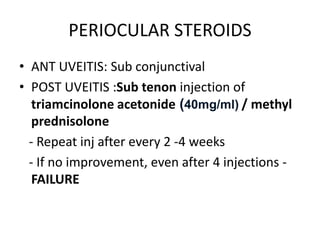 PERIOCULAR STEROIDS
• ANT UVEITIS: Sub conjunctival
• POST UVEITIS :Sub tenon injection of
triamcinolone acetonide (40mg/ml) / methyl
prednisolone
- Repeat inj after every 2 -4 weeks
- If no improvement, even after 4 injections -
FAILURE
 