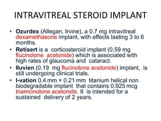 INTRAVITREAL STEROID IMPLANT
• Ozurdex (Allegan, Irvine), a 0.7 mg intravitreal
dexamethasone implant, with effects lasting 3 to 6
months.
• Retisert is a corticosteroid implant (0.59 mg
flucinolone acetonide) which is associated with
high rates of glaucoma and cataract.
• Iluvien (0.19 mg flucinolone acetonide) implant, is
still undergoing clinical trials.
• I-vation 0.4 mm × 0.21 mm titanium helical non
biodegradable implant that contains 0.925 mcg
triamcinolone acetonide. It is intended for a
sustained delivery of 2 years.
 