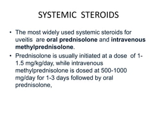SYSTEMIC STEROIDS
• The most widely used systemic steroids for
uveitis are oral prednisolone and intravenous
methylprednisolone.
• Prednisolone is usually initiated at a dose of 1-
1.5 mg/kg/day, while intravenous
methylprednisolone is dosed at 500-1000
mg/day for 1-3 days followed by oral
prednisolone,
 
