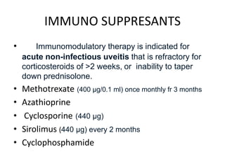 IMMUNO SUPPRESANTS
• Immunomodulatory therapy is indicated for
acute non-infectious uveitis that is refractory for
corticosteroids of >2 weeks, or inability to taper
down prednisolone.
• Methotrexate (400 μg/0.1 ml) once monthly fr 3 months
• Azathioprine
• Cyclosporine (440 μg)
• Sirolimus (440 μg) every 2 months
• Cyclophosphamide
 