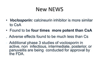 New NEWS
• Voclosporin: calcineurin inhibitor is more similar
to CsA
• Found to be four times more potent than CsA
. Adverse effects found to be much less than Cs
• Additional phase 3 studies of voclosporin in
active, non infectious, intermediate, posterior, or
panuveitis are being conducted for approval by
the FDA.
 
