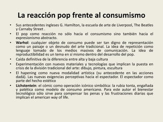 La reacción pop frente al consumismo 
• Sus antecedentes ingleses G. Hamilton, la escuela de arte de Liverpool, The Beatles 
y Carnaby Street . 
• El pop como reacción no sólo hacia el consumismo sino también hacia el 
expresionismo abstracto. 
• Warhol: cualquier objeto de consumo puede ser tan digno de representación 
como un paisaje o un desnudo del arte tradicional. La idea de repetición como 
lenguaje tomado de los medios masivos de comunicación. La idea de 
reproductibilidad es un tema en sí mismo dentro del desarrollo del pop. 
• Caída definitiva de la diferencia entre alta y baja cultura 
• Experimentación con nuevos materiales y tecnologías que implican la puesta en 
crisis de la división tradicional del arte: dibujo, pintura, escultura 
• El hapening como nueva modalidad artística (su antecedente en las acciones 
dadá). Las nuevas exigencias perceptivas hacia el espectador. El espectador como 
parte del hecho estético 
• Lichstentein: el cómic como operación icónico simbólica: la rubia tonta, engañada 
y patética como modelo de consumo americano. Para este autor el bienestar 
tecnológico sólo sirve para compensar las penas y las frustraciones diarias que 
implican el american way of life. 
 