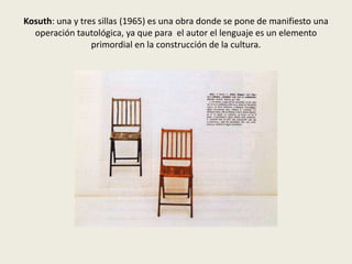 Kosuth: una y tres sillas (1965) es una obra donde se pone de manifiesto una 
operación tautológica, ya que para el autor el lenguaje es un elemento 
primordial en la construcción de la cultura. 
 