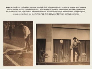 Beuys: entiende por realidad un concepto ampliado de la misma que implica el entorno general, esto hace que 
su concepto de arte sea también ampliado a la sociedad y su ambiente (enviroment). Acuña el concepto de 
escultura social cuyo objetivo es la mejora de la calidad de vida urbana. Exige del espectador otra percepción, 
su idea es movilizarlo por eso lo más rico de la actividad de Beuys son sus acciones. 
 