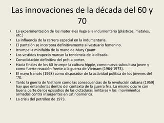 Las innovaciones de la década del 60 y 
70 
• La experimentación de los materiales llega a la indumentaria (plásticos, metales, 
etc.) 
• La influencia de la carrera espacial en la indumentaria. 
• El pantalón se incorpora definitivamente al vestuario femenino. 
• Irrumpe la minifalda de la mano de Mary Quant. 
• Los vestidos trapecio marcan la tendencia de la década. 
• Consolidación definitiva del prét a porter. 
• Hacia finales de los 60 irrumpe la cultura hippie, como nueva subcultura joven y 
como fuerte reacción frente a la guerra de Vietnam (1964-1973). 
• El mayo francés (1968) como disparador de la actividad política de los jóvenes del 
‘70. 
• Tanto la guerra de Vietnam como las consecuencias de la revolución cubana (1959) 
hay que entenderlas dentro del contexto de la guerra fría. Lo mismo ocurre con 
buena parte de los episodios de las dictaduras militares y los movimientos 
armados contra insurgentes en Latinoamérica. 
• La crisis del petróleo de 1973. 
 