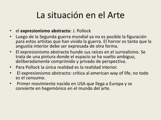 La situación en el Arte 
• el expresionismo abstracto: J. Pollock 
• Luego de la Segunda guerra mundial ya no es posible la figuración 
para estos artistas que han vivido la guerra. El horror es tanto que la 
angustia interior debe ser expresada de otra forma. 
• El expresionismo abstracto hunde sus raíces en el surrealismo. Se 
trata de una pintura donde el espacio se ha vuelto ambiguo, 
deliberadamente comprimido y privado de perspectiva. 
• Para Pollock la única realidad es la realidad interior. 
• El expresionismo abstracto: crítica al american way of life, no todo 
es el consumo. 
• Primer movimiento nacido en USA que llega a Europa y se 
convierte en hegemónico en el mundo del arte. 
 
