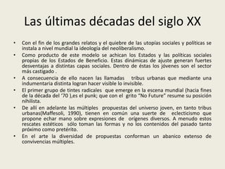 Las últimas décadas del siglo XX 
• Con el fin de los grandes relatos y el quiebre de las utopías sociales y políticas se 
instala a nivel mundial la ideología del neoliberalismo. 
• Como producto de este modelo se achican los Estados y las políticas sociales 
propias de los Estados de Beneficio. Estas dinámicas de ajuste generan fuertes 
desventajas a distintas capas sociales. Dentro de éstas los jóvenes son el sector 
más castigado . 
• A consecuencia de ello nacen las llamadas tribus urbanas que mediante una 
indumentaria distinta logran hacer visible lo invisible. 
• El primer grupo de tintes radicales que emerge en la escena mundial (hacia fines 
de la década del ‘70 ),es el punk; que con el grito “No Future” resume su posición 
nihilista. 
• De allí en adelante las múltiples propuestas del universo joven, en tanto tribus 
urbanas(Maffesoli, 1990), tienen en común una suerte de eclecticismo que 
propone echar mano sobre expresiones de orígenes diversos. A menudo estos 
rescates estéticos sólo toman las formas y no los contenidos del pasado tanto 
próximo como pretérito. 
• En el arte la diversidad de propuestas conforman un abanico extenso de 
convivencias múltiples. 
 