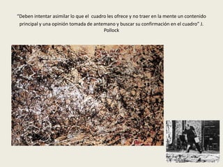 “Deben intentar asimilar lo que el cuadro les ofrece y no traer en la mente un contenido 
principal y una opinión tomada de antemano y buscar su confirmación en el cuadro” J. 
Pollock 
 