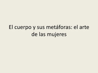 El cuerpo y sus metáforas: el arte 
de las mujeres 
 