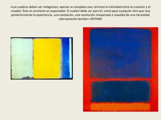 «Los cuadros deben ser milagrosos: apenas se completa uno, termina la intimidad entre la creación y el 
creador. Éste se convierte en espectador. El cuadro debe ser para él, como para cualquier otro que viva 
posteriormente la experiencia, una revelación, una resolución inesperada e inaudita de una necesidad 
eternamente familiar» ROTHKO 
 