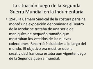 La situación luego de la Segunda 
Guerra Mundial en la Indumentaria 
• 1945 la Cámara Sindical de la costura parisina 
montó una exposición denominada el Teatro 
de la Moda: se trataba de una serie de 
maniquíes de pequeño tamaño que 
mostraban los vestidos de las nuevas 
colecciones. Recorrió 9 ciudades a lo largo del 
mundo. El objetivo era mostrar que la 
creatividad francesa estaba aún vigente luego 
de la Segunda guerra mundial. 
 