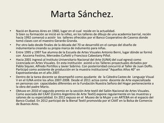 Marta Sánchez. 
• Nació en Buenos Aires en 1960, lugar en el cual reside en la actualidad. 
Si bien su formación se inició en la niñez, en los talleres de dibujo de una academia barrial, recién 
hacia 1992 comenzó a asistir los talleres ofrecidos por el Banco Cooperativo de Caseros donde 
tomó clases con el maestro Gerardo Granda. 
• Por otro lado desde finales de la década del 70 se desarrolló en el campo del diseño de 
indumentaria creando su propia marca de indumento para niñas. 
• Entre 1995 y 1997 fue alumna de la Escuela de Artes Visuales Antonio Berni, lugar dónde se formó 
con Azucena Festino, Mercedes Cuñetti y Francisco Cabestany Piñol. 
• Hacia 2001 ingresó al Instituto Universitario Nacional del Arte (IUNA) del cual egresó como 
Licenciada en Artes Visuales. En esta institución asistió a los Talleres proyectuales dictados por 
Pablo Siquier, Alfredo Portillos y Javier Sobrino. Con posterioridad concurrió al Taller de Juan Doffo. 
Participó como asistente de producción en la muestra institucional "Aquellos Años 40" en 
Expotrastiendas en el año 2007. 
• Dentro de la tarea docente se desempeñó como ayudante de la Cátedra Castex de Lenguaje Visual 
V en el IUNA entre los años 2007-2008. Desde el 2011 actúa como docente de Arte especializada 
en personas con capacidades diferentes en la Fundación Nuestra Señora del Hogar perteneciente a 
la obra del padre Mario. 
• Obtuvo en 2010 el segundo premio en la sección Arte textil del Salón Nacional de Artes Visuales. 
Como asociada del CAAT (Centro Argentino de Arte Textil) expone regularmente en las muestras y 
salones de su especialidad. En 2011 expuso en el Museo de la Mujer y en ARTEBA en el espacio del 
Banco Ciudad. En 2012 participó de la Bienal Textil promovida por el CAAT en la Bolsa de Comercio 
de Buenos Aires. 
 