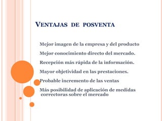 Ventajasde posventaMejor imagen de la empresa y del productoMejor conocimiento directo del mercado.Recepción más rápida de la información.Mayor objetividad en las prestaciones.Probable incremento de las ventasMás posibilidad de aplicación de medidas correctoras sobre el mercado