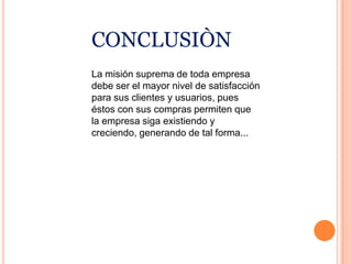 conclusiònLa misión suprema de toda empresa debe ser el mayor nivel de satisfacción para sus clientes y usuarios, pues éstos con sus compras permiten que la empresa siga existiendo y creciendo, generando de tal forma...