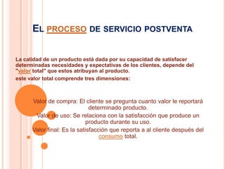 El proceso de servicio postventaLa calidad de un producto está dada por su capacidad de satisfacer determinadas necesidades y expectativas de los clientes, depende del "valor total" que estos atribuyan al producto.este valor total comprende tres dimensiones:Valor de compra: El cliente se pregunta cuanto valor le reportará determinado producto. Valor de uso: Se relaciona con la satisfacción que produce un producto durante su uso. Valor final: Es la satisfacción que reporta a al cliente después del consumo total.