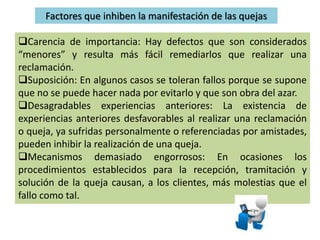 Factores que inhiben la manifestación de las quejas
Carencia de importancia: Hay defectos que son considerados
“menores” y resulta más fácil remediarlos que realizar una
reclamación.
Suposición: En algunos casos se toleran fallos porque se supone
que no se puede hacer nada por evitarlo y que son obra del azar.
Desagradables experiencias anteriores: La existencia de
experiencias anteriores desfavorables al realizar una reclamación
o queja, ya sufridas personalmente o referenciadas por amistades,
pueden inhibir la realización de una queja.
Mecanismos demasiado engorrosos: En ocasiones los
procedimientos establecidos para la recepción, tramitación y
solución de la queja causan, a los clientes, más molestias que el
fallo como tal.
 
