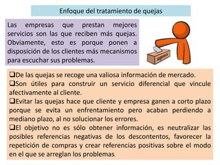 Enfoque del tratamiento de quejas
Las empresas que prestan mejores
servicios son las que reciben más quejas.
Obviamente, esto es porque ponen a
disposición de los clientes más mecanismos
para escuchar sus problemas.
De las quejas se recoge una valiosa información de mercado.
Son útiles para construir un servicio diferencial que vincule
afectivamente al cliente.
Evitar las quejas hace que cliente y empresa ganen a corto plazo
porque se evita un enfrentamiento pero acaban perdiendo a
mediano plazo, al no solucionar los errores.
El objetivo no es sólo obtener información, es neutralizar las
posibles referencias negativas de los descontentos, favorecer la
repetición de compras y crear referencias positivas sobre el modo
en el que se arreglan los problemas.
 
