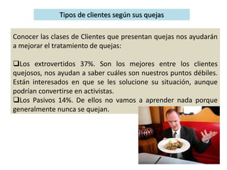Tipos de clientes según sus quejas
Conocer las clases de Clientes que presentan quejas nos ayudarán
a mejorar el tratamiento de quejas:
Los extrovertidos 37%. Son los mejores entre los clientes
quejosos, nos ayudan a saber cuáles son nuestros puntos débiles.
Están interesados en que se les solucione su situación, aunque
podrían convertirse en activistas.
Los Pasivos 14%. De ellos no vamos a aprender nada porque
generalmente nunca se quejan.
 
