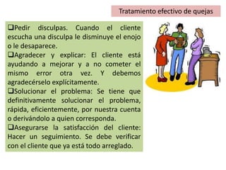 Tratamiento efectivo de quejas
Pedir disculpas. Cuando el cliente
escucha una disculpa le disminuye el enojo
o le desaparece.
Agradecer y explicar: El cliente está
ayudando a mejorar y a no cometer el
mismo error otra vez. Y debemos
agradecérselo explícitamente.
Solucionar el problema: Se tiene que
definitivamente solucionar el problema,
rápida, eficientemente, por nuestra cuenta
o derivándolo a quien corresponda.
Asegurarse la satisfacción del cliente:
Hacer un seguimiento. Se debe verificar
con el cliente que ya está todo arreglado.
 