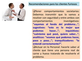 Recomendaciones para los clientes furiosos
Tener comportamientos societarios:
Debemos transmitir que lo vamos a
resolver con seguridad y entre ambos con
comportamientos investigativos:
”vayamos al fondo del problema...”;
sugestivos: “esto es lo mejor que
podemos hacer...”; inquisitivos:
“cuénteme qué pasó, quiero saber...”;
analíticos: “veamos qué podemos hacer,
paso a paso...”; tranquilizadores: “lo
entendí correctamente?”.
Actuar en lo Personal: hacerle saber al
cliente que tiene una persona real de
carne y hueso tratando de resolverle el
problema.
 