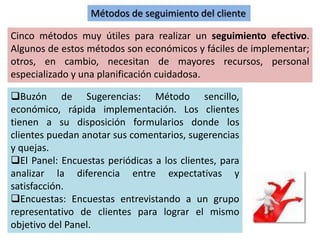 Cinco métodos muy útiles para realizar un seguimiento efectivo.
Algunos de estos métodos son económicos y fáciles de implementar;
otros, en cambio, necesitan de mayores recursos, personal
especializado y una planificación cuidadosa.
Métodos de seguimiento del cliente
Buzón de Sugerencias: Método sencillo,
económico, rápida implementación. Los clientes
tienen a su disposición formularios donde los
clientes puedan anotar sus comentarios, sugerencias
y quejas.
El Panel: Encuestas periódicas a los clientes, para
analizar la diferencia entre expectativas y
satisfacción.
Encuestas: Encuestas entrevistando a un grupo
representativo de clientes para lograr el mismo
objetivo del Panel.
 