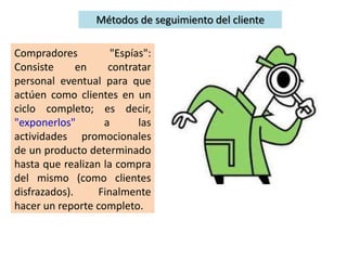 Compradores "Espías":
Consiste en contratar
personal eventual para que
actúen como clientes en un
ciclo completo; es decir,
"exponerlos" a las
actividades promocionales
de un producto determinado
hasta que realizan la compra
del mismo (como clientes
disfrazados). Finalmente
hacer un reporte completo.
Métodos de seguimiento del cliente
 