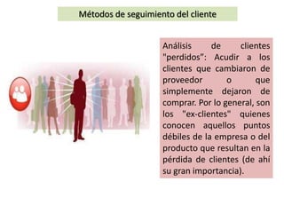 Métodos de seguimiento del cliente
Análisis de clientes
"perdidos”: Acudir a los
clientes que cambiaron de
proveedor o que
simplemente dejaron de
comprar. Por lo general, son
los "ex-clientes" quienes
conocen aquellos puntos
débiles de la empresa o del
producto que resultan en la
pérdida de clientes (de ahí
su gran importancia).
 