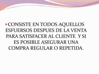 CONSISTE EN TODOS AQUELLOS ESFUERSOS DESPUES DE LA VENTA PARA SATISFACER AL CLIENTE  Y SI ES POSIBLE ASEGURAR UNA COMPRA REGULAR O REPETIDA.