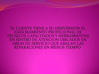 EL CLIENTE TIENE A SU DISPOSISION EL ASESORAMIENTO PROFECIONAL DE TECNICOS CAPACITADOS Y HERRAMIENTAS EN SENTRO DE ATENCION UBICADOS EN AREAS DE SERVICIO QUE ABALAN LAS REPARACIONES EN MENOS TIEMPO.