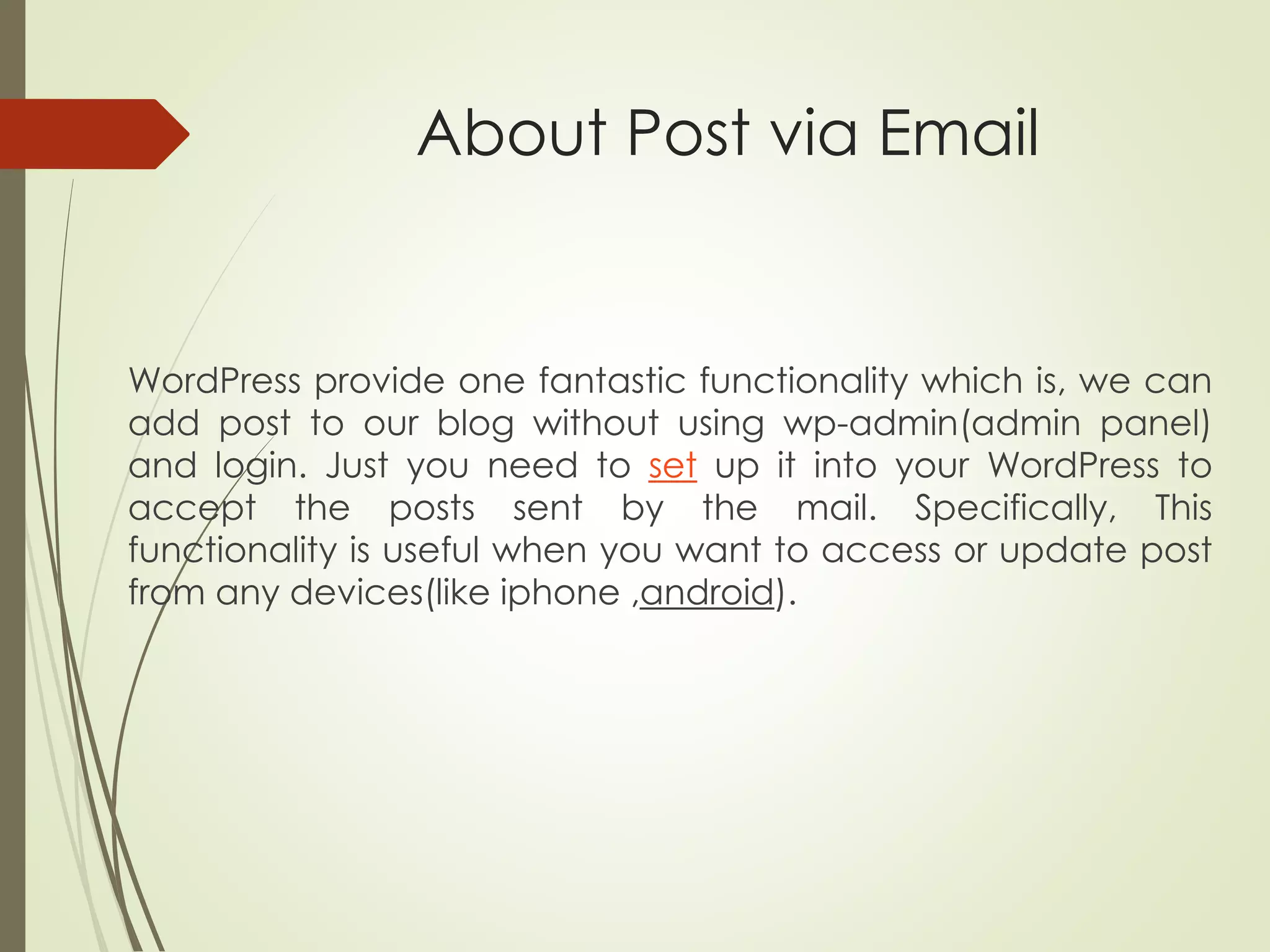 About Post via Email
WordPress provide one fantastic functionality which is, we can
add post to our blog without using wp-admin(admin panel)
and login. Just you need to set up it into your WordPress to
accept the posts sent by the mail. Specifically, This
functionality is useful when you want to access or update post
from any devices(like iphone ,android).
 