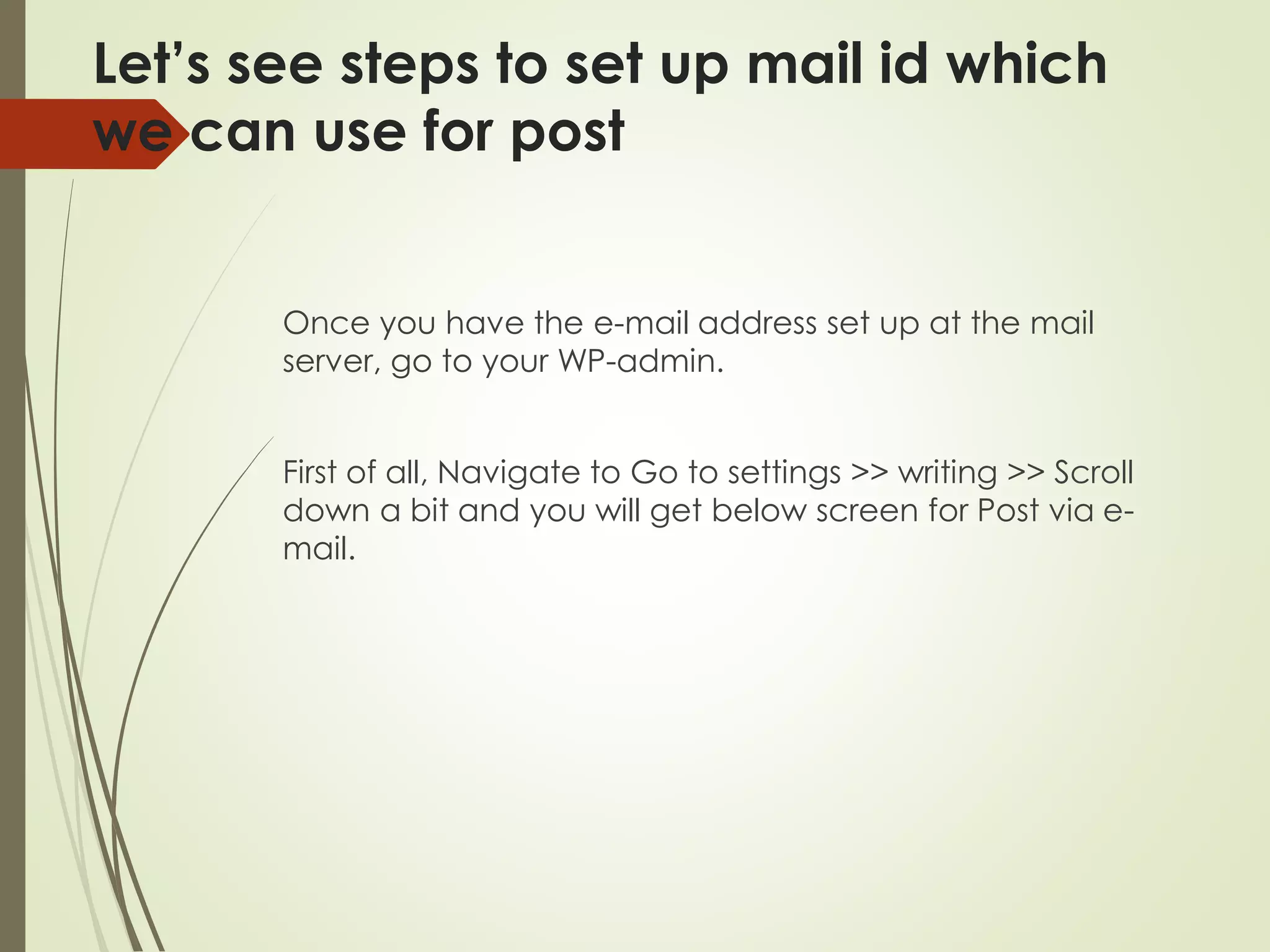 Let’s see steps to set up mail id which
we can use for post
Once you have the e-mail address set up at the mail
server, go to your WP-admin.
First of all, Navigate to Go to settings >> writing >> Scroll
down a bit and you will get below screen for Post via e-
mail.
 