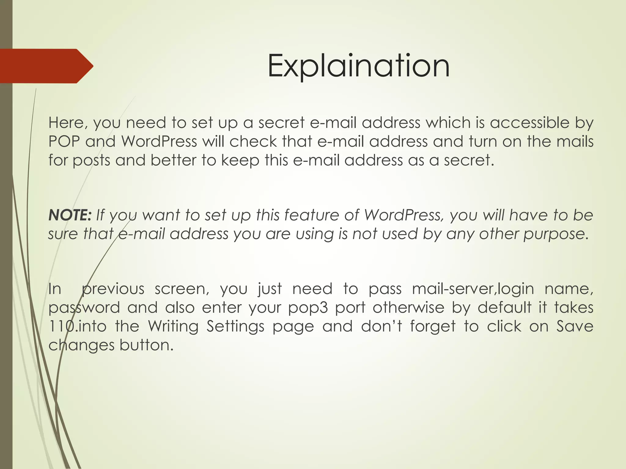 Explaination
Here, you need to set up a secret e-mail address which is accessible by
POP and WordPress will check that e-mail address and turn on the mails
for posts and better to keep this e-mail address as a secret.
NOTE: If you want to set up this feature of WordPress, you will have to be
sure that e-mail address you are using is not used by any other purpose.
In previous screen, you just need to pass mail-server,login name,
password and also enter your pop3 port otherwise by default it takes
110.into the Writing Settings page and don’t forget to click on Save
changes button.
 
