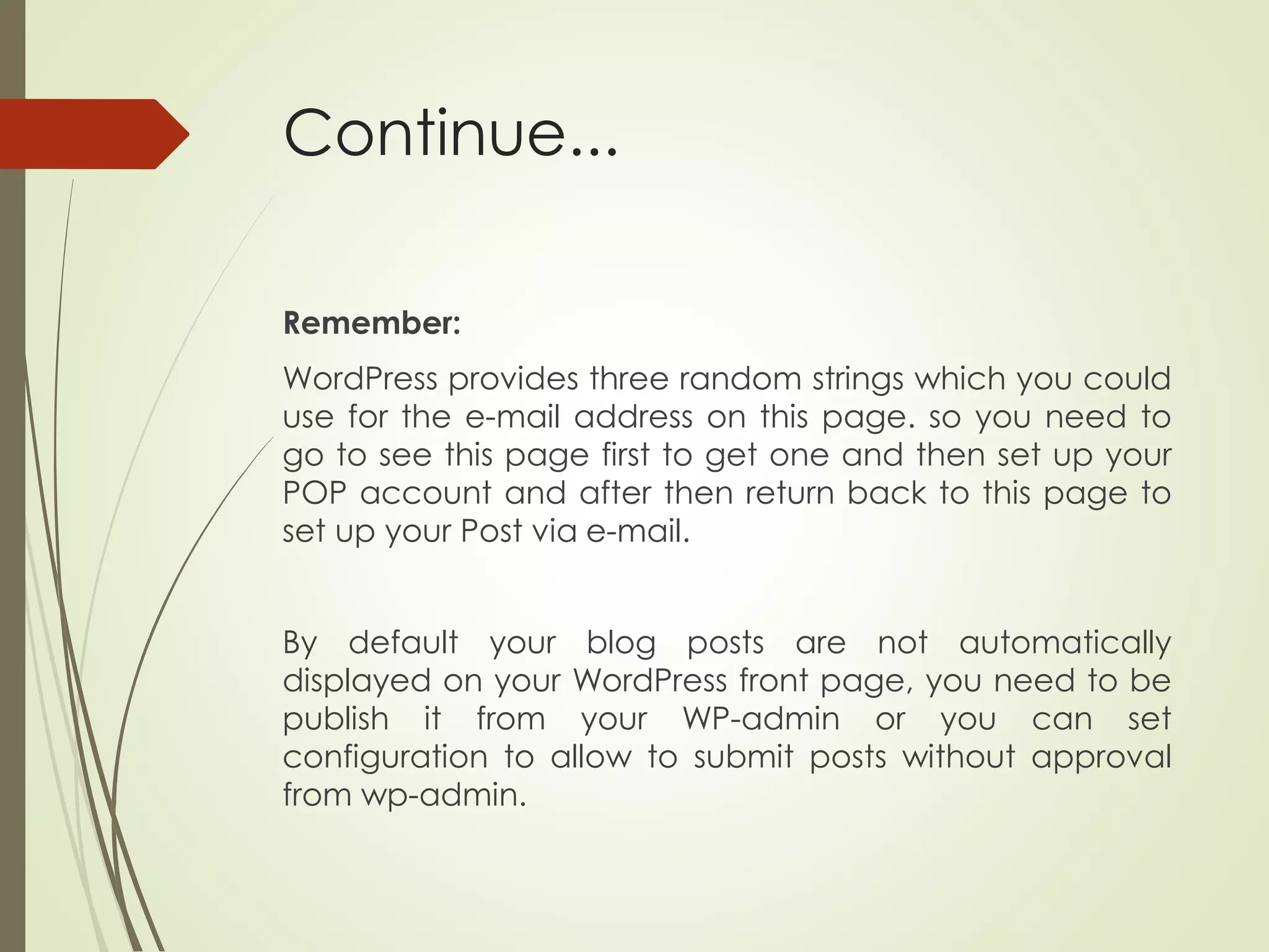 Continue...
Remember:
WordPress provides three random strings which you could
use for the e-mail address on this page. so you need to
go to see this page first to get one and then set up your
POP account and after then return back to this page to
set up your Post via e-mail.
By default your blog posts are not automatically
displayed on your WordPress front page, you need to be
publish it from your WP-admin or you can set
configuration to allow to submit posts without approval
from wp-admin.
 