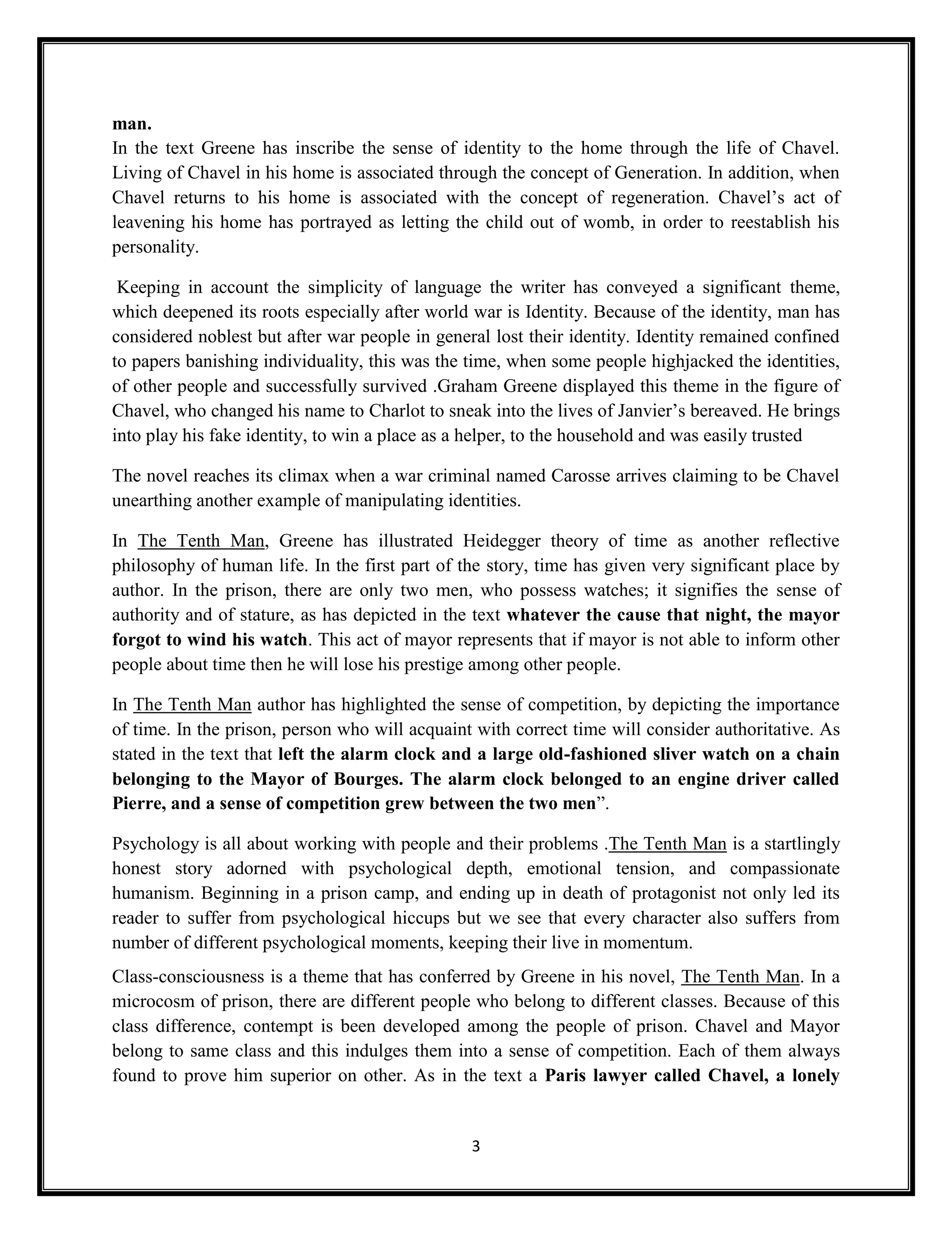 man.
In the text Greene has inscribe the sense of identity to the home through the life of Chavel.
Living of Chavel in his home is associated through the concept of Generation. In addition, when
Chavel returns to his home is associated with the concept of regeneration. Chavel’s act of
leavening his home has portrayed as letting the child out of womb, in order to reestablish his
personality.

 Keeping in account the simplicity of language the writer has conveyed a significant theme,
which deepened its roots especially after world war is Identity. Because of the identity, man has
considered noblest but after war people in general lost their identity. Identity remained confined
to papers banishing individuality, this was the time, when some people highjacked the identities,
of other people and successfully survived .Graham Greene displayed this theme in the figure of
Chavel, who changed his name to Charlot to sneak into the lives of Janvier’s bereaved. He brings
into play his fake identity, to win a place as a helper, to the household and was easily trusted

The novel reaches its climax when a war criminal named Carosse arrives claiming to be Chavel
unearthing another example of manipulating identities.

In The Tenth Man, Greene has illustrated Heidegger theory of time as another reflective
philosophy of human life. In the first part of the story, time has given very significant place by
author. In the prison, there are only two men, who possess watches; it signifies the sense of
authority and of stature, as has depicted in the text whatever the cause that night, the mayor
forgot to wind his watch. This act of mayor represents that if mayor is not able to inform other
people about time then he will lose his prestige among other people.

In The Tenth Man author has highlighted the sense of competition, by depicting the importance
of time. In the prison, person who will acquaint with correct time will consider authoritative. As
stated in the text that left the alarm clock and a large old-fashioned sliver watch on a chain
belonging to the Mayor of Bourges. The alarm clock belonged to an engine driver called
Pierre, and a sense of competition grew between the two men”.

Psychology is all about working with people and their problems .The Tenth Man is a startlingly
honest story adorned with psychological depth, emotional tension, and compassionate
humanism. Beginning in a prison camp, and ending up in death of protagonist not only led its
reader to suffer from psychological hiccups but we see that every character also suffers from
number of different psychological moments, keeping their live in momentum.
Class-consciousness is a theme that has conferred by Greene in his novel, The Tenth Man. In a
microcosm of prison, there are different people who belong to different classes. Because of this
class difference, contempt is been developed among the people of prison. Chavel and Mayor
belong to same class and this indulges them into a sense of competition. Each of them always
found to prove him superior on other. As in the text a Paris lawyer called Chavel, a lonely


                                                3
 