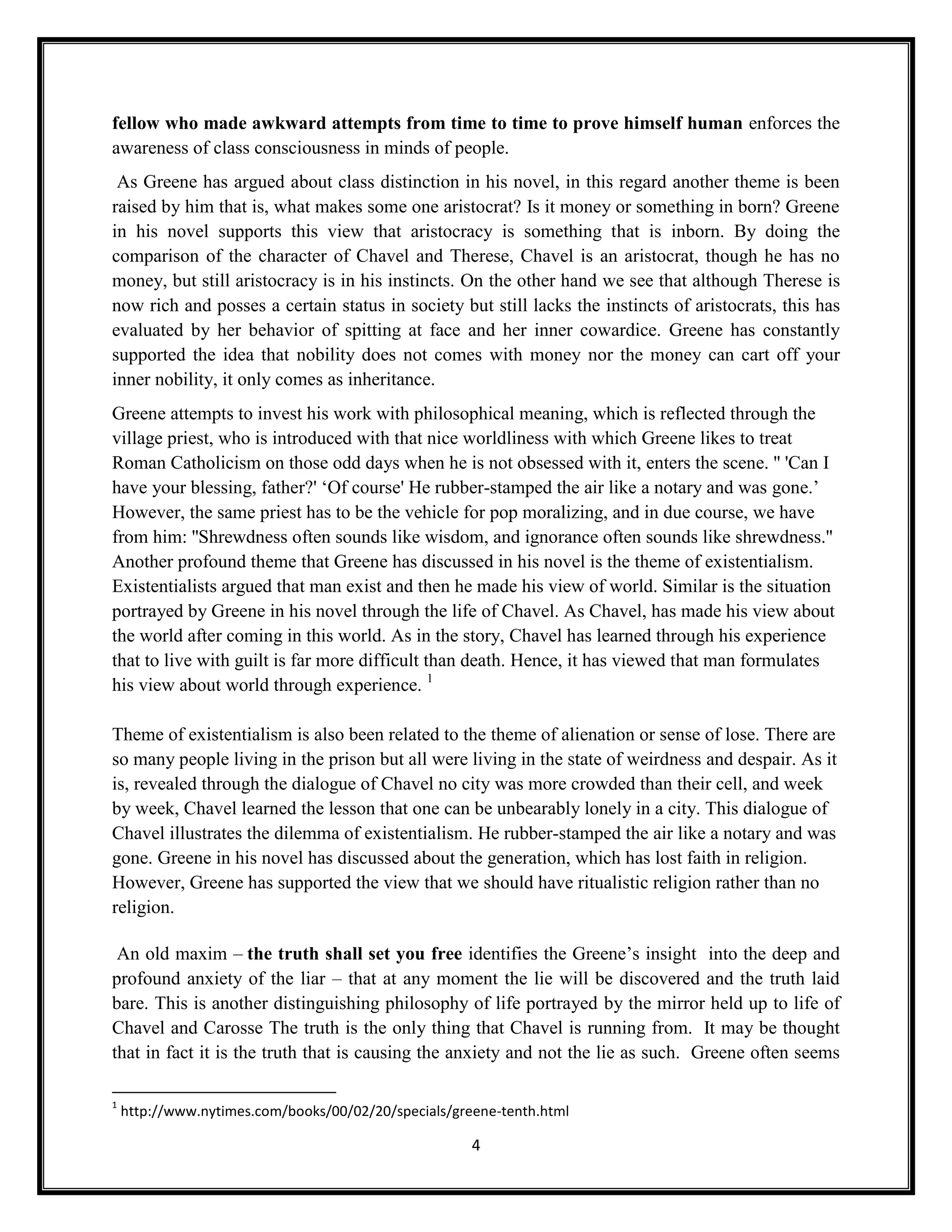 fellow who made awkward attempts from time to time to prove himself human enforces the
awareness of class consciousness in minds of people.
 As Greene has argued about class distinction in his novel, in this regard another theme is been
raised by him that is, what makes some one aristocrat? Is it money or something in born? Greene
in his novel supports this view that aristocracy is something that is inborn. By doing the
comparison of the character of Chavel and Therese, Chavel is an aristocrat, though he has no
money, but still aristocracy is in his instincts. On the other hand we see that although Therese is
now rich and posses a certain status in society but still lacks the instincts of aristocrats, this has
evaluated by her behavior of spitting at face and her inner cowardice. Greene has constantly
supported the idea that nobility does not comes with money nor the money can cart off your
inner nobility, it only comes as inheritance.
Greene attempts to invest his work with philosophical meaning, which is reflected through the
village priest, who is introduced with that nice worldliness with which Greene likes to treat
Roman Catholicism on those odd days when he is not obsessed with it, enters the scene. '' 'Can I
have your blessing, father?' ‘Of course' He rubber-stamped the air like a notary and was gone.’
However, the same priest has to be the vehicle for pop moralizing, and in due course, we have
from him: ''Shrewdness often sounds like wisdom, and ignorance often sounds like shrewdness.''
Another profound theme that Greene has discussed in his novel is the theme of existentialism.
Existentialists argued that man exist and then he made his view of world. Similar is the situation
portrayed by Greene in his novel through the life of Chavel. As Chavel, has made his view about
the world after coming in this world. As in the story, Chavel has learned through his experience
that to live with guilt is far more difficult than death. Hence, it has viewed that man formulates
his view about world through experience. 1

Theme of existentialism is also been related to the theme of alienation or sense of lose. There are
so many people living in the prison but all were living in the state of weirdness and despair. As it
is, revealed through the dialogue of Chavel no city was more crowded than their cell, and week
by week, Chavel learned the lesson that one can be unbearably lonely in a city. This dialogue of
Chavel illustrates the dilemma of existentialism. He rubber-stamped the air like a notary and was
gone. Greene in his novel has discussed about the generation, which has lost faith in religion.
However, Greene has supported the view that we should have ritualistic religion rather than no
religion.

 An old maxim – the truth shall set you free identifies the Greene’s insight into the deep and
profound anxiety of the liar – that at any moment the lie will be discovered and the truth laid
bare. This is another distinguishing philosophy of life portrayed by the mirror held up to life of
Chavel and Carosse The truth is the only thing that Chavel is running from. It may be thought
that in fact it is the truth that is causing the anxiety and not the lie as such. Greene often seems

1
    http://www.nytimes.com/books/00/02/20/specials/greene-tenth.html

                                                      4
 