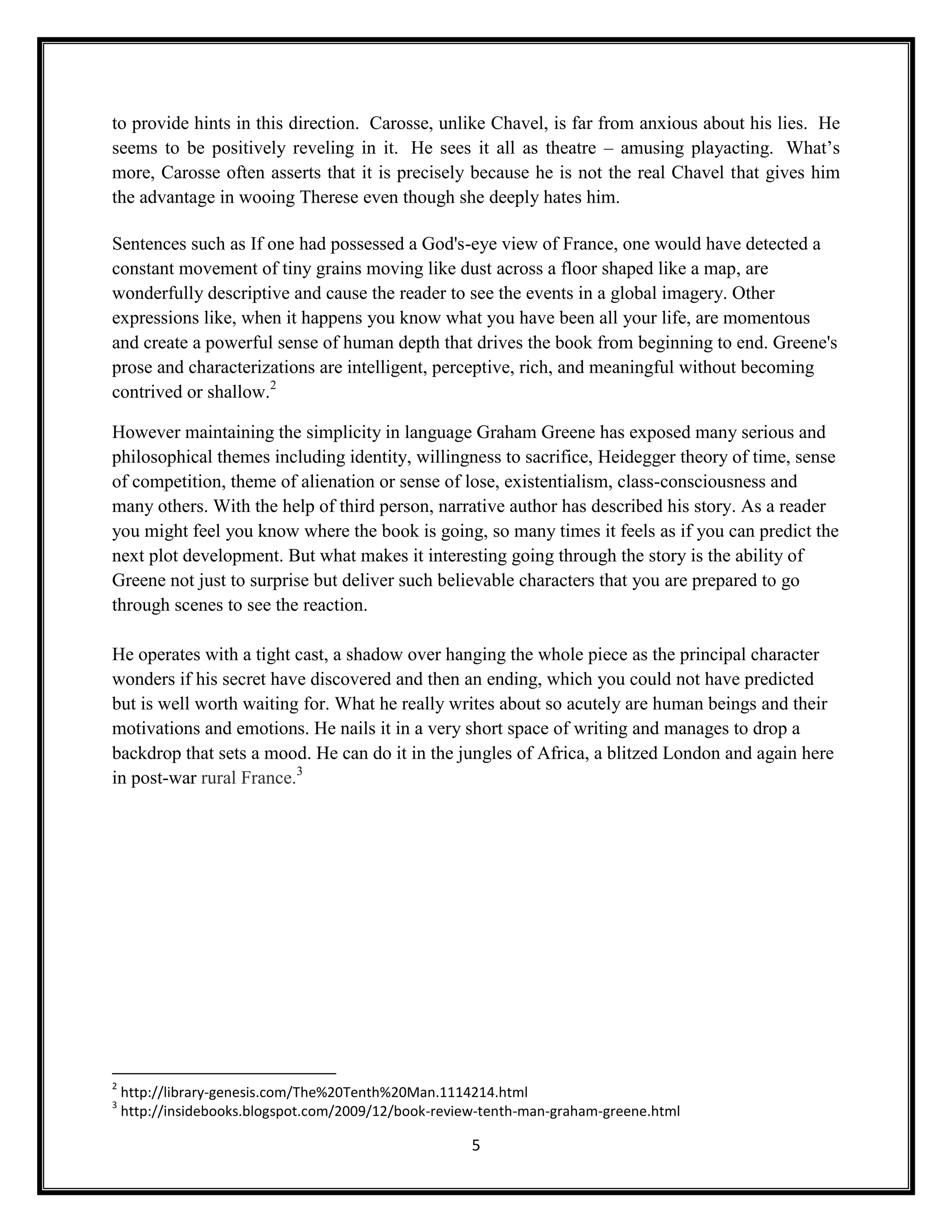 to provide hints in this direction. Carosse, unlike Chavel, is far from anxious about his lies. He
seems to be positively reveling in it. He sees it all as theatre – amusing playacting. What’s
more, Carosse often asserts that it is precisely because he is not the real Chavel that gives him
the advantage in wooing Therese even though she deeply hates him.

Sentences such as If one had possessed a God's-eye view of France, one would have detected a
constant movement of tiny grains moving like dust across a floor shaped like a map, are
wonderfully descriptive and cause the reader to see the events in a global imagery. Other
expressions like, when it happens you know what you have been all your life, are momentous
and create a powerful sense of human depth that drives the book from beginning to end. Greene's
prose and characterizations are intelligent, perceptive, rich, and meaningful without becoming
contrived or shallow.2

However maintaining the simplicity in language Graham Greene has exposed many serious and
philosophical themes including identity, willingness to sacrifice, Heidegger theory of time, sense
of competition, theme of alienation or sense of lose, existentialism, class-consciousness and
many others. With the help of third person, narrative author has described his story. As a reader
you might feel you know where the book is going, so many times it feels as if you can predict the
next plot development. But what makes it interesting going through the story is the ability of
Greene not just to surprise but deliver such believable characters that you are prepared to go
through scenes to see the reaction.

He operates with a tight cast, a shadow over hanging the whole piece as the principal character
wonders if his secret have discovered and then an ending, which you could not have predicted
but is well worth waiting for. What he really writes about so acutely are human beings and their
motivations and emotions. He nails it in a very short space of writing and manages to drop a
backdrop that sets a mood. He can do it in the jungles of Africa, a blitzed London and again here
in post-war rural France.3




2
    http://library-genesis.com/The%20Tenth%20Man.1114214.html
3
    http://insidebooks.blogspot.com/2009/12/book-review-tenth-man-graham-greene.html

                                                      5
 