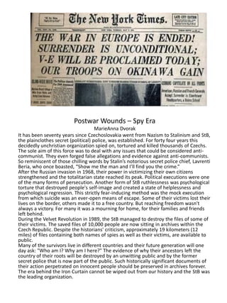 Postwar Wounds – Spy Era
MarieAnna Dvorak
It has been seventy years since Czechoslovakia went from Nazism to Stalinism and StB,
the plainclothes secret (political) police, was established. For forty four years this
decidedly unchristian organization spied on, tortured and killed thousands of Czechs.
The sole aim of this force was to deal with any issues that could be considered anti-
communist. They even forged false allegations and evidence against anti-communists.
So reminiscent of those chilling words by Stalin’s notorious secret police chief, Lavrenti
Beria, who once boasted, “Show me the man and I’ll find you the crime.”
After the Russian invasion in 1968, their power in victimizing their own citizens
strengthened and the totalitarian state reached its peak. Political executions were one
of the many forms of persecution. Another form of StB ruthlessness was psychological
torture that destroyed people's self-image and created a state of helplessness and
psychological regression. This strictly fear-inducing method was the mock execution
from which suicide was an ever-open means of escape. Some of their victims lost their
lives on the border, others made it to a free country. But reaching freedom wasn't
always a victory. For many it was a mourning for home, for their families and friends
left behind.
During the Velvet Revolution in 1989, the StB managed to destroy the files of some of
their victims. The saved files of 10,000 people are now sitting in archives within the
Czech Republic. Despite the historians' criticism, approximately 19 kilometers (12
miles) of files containing both names of spies as well as their victims, are available to
public.
Many of the survivors live in different countries and their future generation will one
day ask: "Who am I? Why am I here?" The evidence of why their ancestors left the
country of their roots will be destroyed by an unwitting public and by the former
secret police that is now part of the public. Such historically significant documents of
their action perpetrated on innocent people should be preserved in archives forever.
The era behind the Iron Curtain cannot be wiped out from our history and the StB was
the leading organization.
 