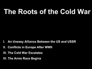 The Roots of the Cold War
            Europe After World War II




I. An Uneasy Alliance Between the US and USSR
II. Conflicts in Europe After WWII
III. The Cold War Escalates
IV. The Arms Race Begins
 