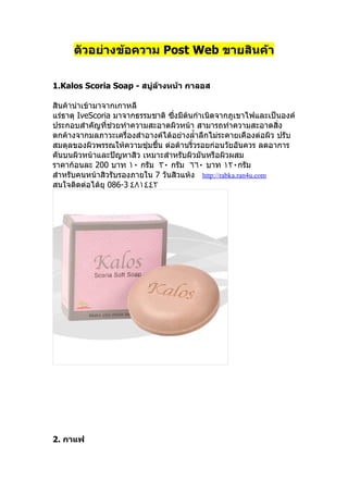 ตัวอย่างข้อความ Post Web ขายสินค้า

1.Kalos Scoria Soap - สบู่ล้างหน้า กาลอส

สินค้านำาเข้ามาจากเกาหลี
แร่ธาตุ IveScoria มาจากธรรมชาติ ซึ่งมีต้นกำาเนิดจากภูเขาไฟและเป็นองค์
ประกอบสำาคัญที่ช่วยทำาความสะอาดผิวหน้า สามารถทำาความสะอาดสิ่ง
ตกค้างจากมลภาวะเครื่องสำาอางค์ได้อย่างลำำาลึกไม่ระคายเคืองต่อผิว ปรับ
สมดุลของผิวพรรณให้ความชุ่มชืำน ต่อต้านริำวรอยก่อนวัยอันควร ลดอาการ
คันบนผิวหน้าและปัญหาสิว เหมาะสำาหรับผิวมันหรือผิวผสม
ราคาก้อนละ 200 บาท ١٠ กรัม ٣٠ กรัม ٦٦٠ บาท ١٢٠กรัม
สำาหรับคนหน้าสิวรับรองภายใน 7 วันสิวแห้ง http://rabka.ran4u.com
สนใจติดต่อได้ยุ 086-3 ٤٨١٤٤٢




2. กาแฟ
 